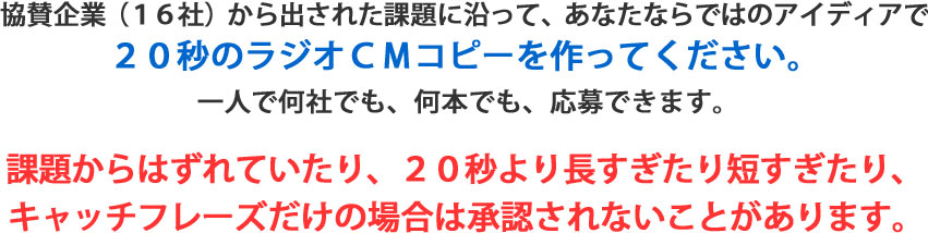 協賛企業（１６社）から出された課題に沿って、あなたならではのアイディアで２０秒のラジオＣＭコピーを作ってください。一人で何社でも、何本でも、応募できます