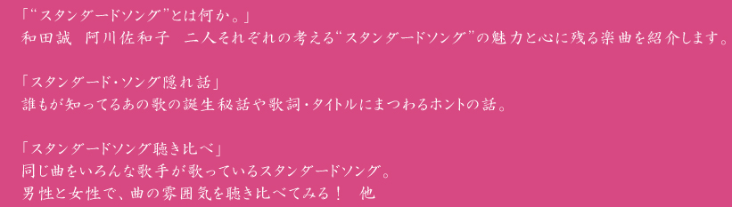 「“スタンダードソング”とは何か。」
和田誠　阿川佐和子　二人それぞれの考える“スタンダードソング”の魅力と心に残る楽曲を紹介します。

「スタンダード・ソング隠れ話」
誰もが知ってるあの歌の誕生秘話や歌詞・タイトルにまつわるホントの話。

「スタンダードソング聴き比べ」
同じ曲をいろんな歌手が歌っているスタンダードソング。
男性と女性で、曲の雰囲気を聴き比べてみる！　他