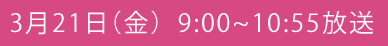 3月21日（金）9:00～10:55放送