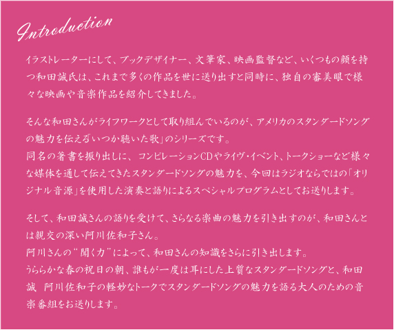 Introduction
  イラストレーターにして、ブックデザイナー、文筆家、映画監督など、いくつもの顔を持つ和田誠氏は、これまで多くの作品を世に送り出すと同時に、独自の審美眼で様々な映画や音楽作品を紹介してきました。
そんな和田さんがライフワークとして取り組んでいるのが、アメリカのスタンダードソングの魅力を伝える「いつか聴いた歌」のシリーズです。
同名の著書を振り出しに、 コンピレーションCDやライヴ・イベント、トークショーなど様々な媒体を通して伝えてきたスタンダードソングの魅力を、今回はラジオならではの「オリジナル音源」を使用した演奏と語りによるスペシャルプログラムとしてお送りします。
そして、和田誠さんの語りを受けて、さらなる楽曲の魅力を引き出すのが、和田さんとは親交の深い阿川佐和子さん。
阿川さんの“聞く力”によって、和田さんの知識をさらに引き出します。
うららかな春の祝日の朝、誰もが一度は耳にした上質なスタンダードソングと、和田誠　阿川佐和子の軽妙なトークでスタンダードソングの魅力を語る大人のための音楽番組をお送りします。