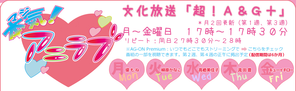 本気！アニラブ　文化放送「超！Ａ＆Ｇ＋」　月～金曜日　１７時～１７時３０分　＊月２回更新（第１週、第３週）　リピート：同日２７時３０分～２８時 AG-ON Premium：いつでもどこでもストリーミングで番組の一部を視聴できます。第２週、第４週の正午に掲出予定