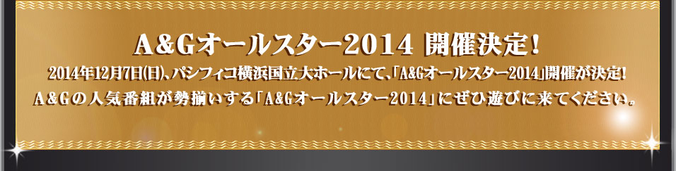 A&Gオールスター2014 開催決定！2014年12月7日(日)、パシフィコ横浜国立大ホールにて、「A&Gオールスター2014」開催が決定！