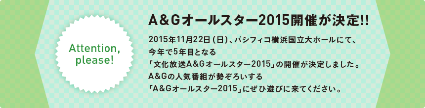 
    Attention,please!
    A＆G オールスター 2015開催が決定!!
    2015年11月22日（日）、パシフィコ横浜国立大ホールにて、今年で5年目となる「文化放送A＆G オールスター 2015」の開催が決定しました。
    A＆Gの人気番組が勢ぞろいする「A＆G オールスター 2015」にぜひ遊びに来てください。