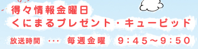 得々情報金曜日くにまるプレゼント・キューピッド 放送時間・・・毎週金曜日9：50～9：55