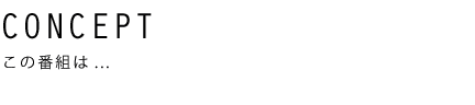 CONSEPT この番組は…