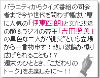 バラエティからクイズ番組の司会者まで今や世代を問わず幅広い層に人気の「伊東四朗」と文化放送の顔＆ラジオの帝王「吉田照美」の異色な二人が“親父”という立場から一言物申す！
熱い激論が繰り広げられることも！？週末のひととき、「こだわりのトーク」をお楽しみに～！！