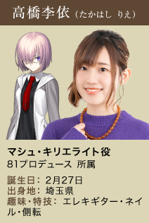 高橋李依（たかはしりえ） マシュ・キリエライト役 ８１プロデュース 所属 誕生日：2月27日 出身地：埼玉県 趣味・特技：エレキギター・ネイル・側転