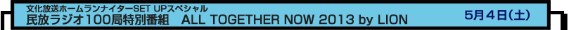 文化放送ホームランナイターSET UPスペシャル
民放ラジオ100局特別番組　ALL TOGETHER NOW 2013 by LION　５月４日（土）