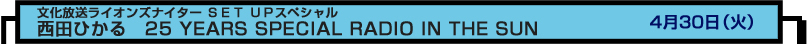 文化放送ライオンズナイター ＳＥＴ ＵＰスペシャル
西田ひかる　25 YEARS SPECIAL RADIO IN THE SUN　４月３０日（火）