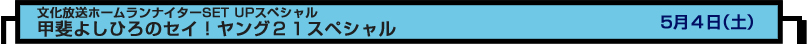 文化放送ホームランナイターSET UPスペシャル
甲斐よしひろのセイ！ヤング２１スペシャル　５月４日（土）