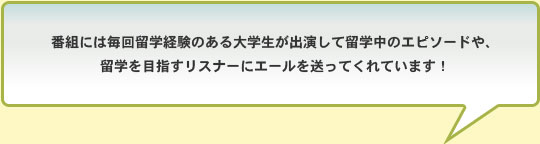 番組には毎回留学経験のある大学生が出演して留学中のエピソードや、留学を目指すリスナーにエールを送ってくれています！