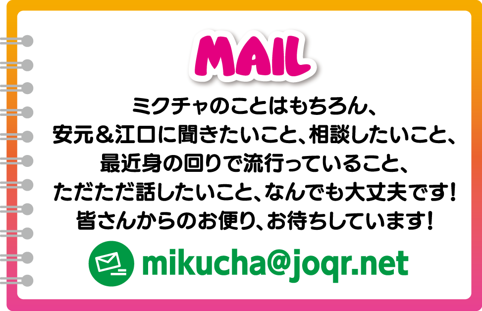 MAIL ミクチャのことはもちろん、安元＆江口に聞きたいこと、相談したいこと、最近身の回りで流行っていること、ただただ話したいこと、なんでも大丈夫です！皆さんからのお便り、お待ちしています！