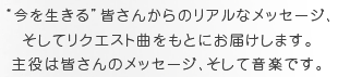 “今を生きる”皆さんからのリアルなメッセージ、そしてリクエスト曲をもとにお届けします。主役は皆さんのメッセージ、そして音楽です。