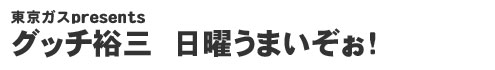 東京ガスpresents グッチ裕三　日曜うまいぞぉ！