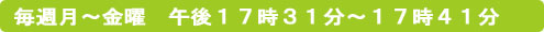 毎週月～金曜　午後１７時３１分～１７時４１分