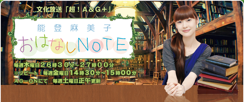 文化放送「超！A&G+」能登麻美子おはなしNOTE　毎週水曜日24時30分～25時00分※リピート：火曜日12時30分～13時00分