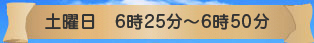 土曜日　6時25分～6時50分