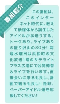 この番組は、このインターネット時代に、敢えて紙媒体から誕生したアイドルがお送りする、トークあり、ライブありの盛り沢山の30分! 毎週水曜日は浜松町の文化放送1階のサテライトプラス広場にて公開録音＆ライブを行います。直接会いに来るも良し、番組で観るも良し! 是非、ペーパーアイドル達を応援してください!