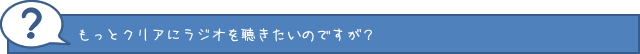 もっとクリアにラジオを聞きたいんですが？