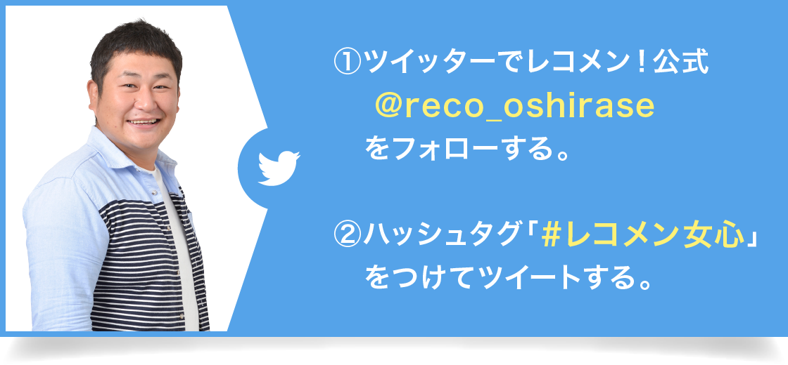 ①ツイッターでレコメン！公式@reco_oshiraseをフォローする。②ハッシュタグ「#レコメン女心」をつけてツイートする。