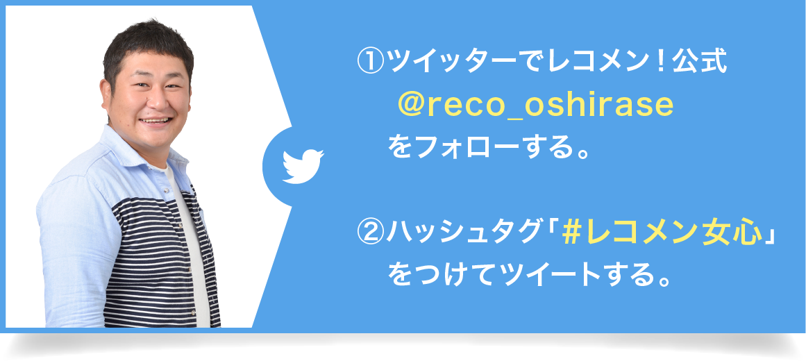 ①ツイッターでレコメン！公式@reco_oshiraseをフォローする。②ハッシュタグ「#レコメン女心」をつけてツイートする。