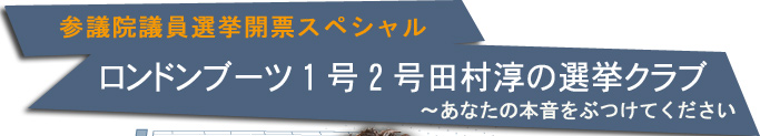 参議院議員選挙開票スペシャル『ロンドンブーツ１号２号 田村淳の選挙クラブ ～あなたの本音をぶつけてください！｣