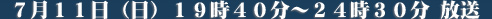 ７月１１日（日）１９時４０分～２４時３０分放送