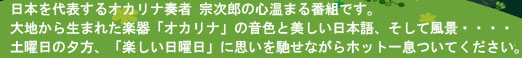日本を代表するオカリナ奏者　宗次郎の心温まる番組です。大地から生まれた楽器「オカリナ」の音色と美しい日本語、そして風景・・・。土曜日の夕方t、「楽しい日曜日」に思いを馳せながらホット一息ついてください。