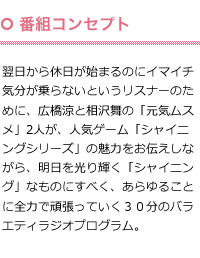 番組コンセプト：翌日から休日が始まるのにイマイチ気分が乗らないというリスナーのために、広橋涼と相沢舞の「元気ムスメ」2人が、人気ゲーム「シャイニングシリーズ」の魅力をお伝えしながら、明日を光り輝く「シャイニング」なものにすべく、あらゆることに全力で頑張っていく３０分のバラエティラジオプログラム。