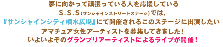 夢に向かって頑張っている人を応援しているＳ.Ｓ.Ｓ（サンシャインストリートステージ）では、
『サンシャインシティ噴水広場』にて開催されるこのステージに出演したい
アマチュア女性アーティストを募集してきました！いよいよそのグランプリアーティストによるライブが開催！