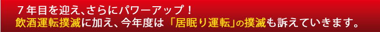 ７年目を迎え、さらにパワーアップ！
飲酒運転撲滅に加え、今年度は「居眠り運転」の撲滅も訴えていきます。