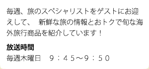 毎週、旅のスペシャリストをゲストにお迎えして、   新鮮な旅の情報とおトクで旬な海外旅行商品を紹介しています！ 放送時間 毎週木曜日　９：４５～９：５０