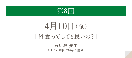 第8回
          4月10日（金）
          「外食ってしても良いの？」
          石川雅 先生
          いしかわ内科クリニック 院長
          