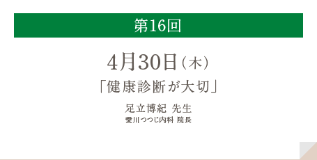 第16回
          4月30日（木）
          「健康診断が大切」
          足立博紀 先生
          愛川つつじ内科 院長
          