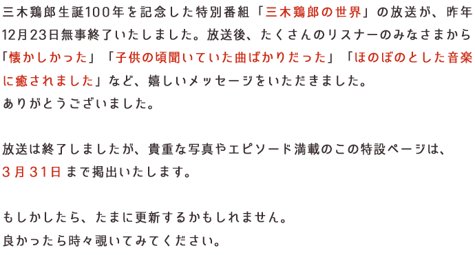 ♪明るいナショナル♪　♪くしゃみ三回　ルル三錠♪などのＣＭソングや「スター千一夜」「鉄人２８号」「トムとジェリー」など、だれもが口ずさめるＴＶ主題歌など多くの作品を世に送り出してきた三木鶏郎。
         ６０年前に文化放送で放送した三木鶏郎の番組音源があります。
         ２０１４年１２月　文化放送はこの貴重音源や、だれもが知っている懐かしいＣＭソングを紹介する特別番組を放送するべく、準備を進めています。
         「ラジオ文化の祖」、「音の文化遺産」である日本音楽界の鬼才・三木鶏郎の偉大な足跡を、辿っていきましょう。