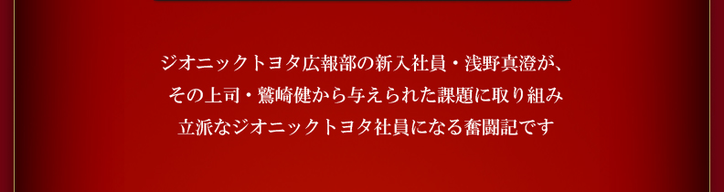 ジオニックトヨタ広報部の新入社員・浅野真澄が、その上司・鷲崎健から与えられた課題に取り組み立派なジオニックトヨタ社員になる奮闘記です。