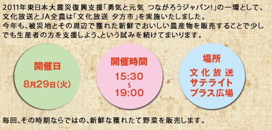 ２０１１年東日本大震災復興支援「勇気と元気 つながろうジャパン！」の一環として、文化放送とＪＡ全農は「文化放送 夕方市」を実施いたしました。今年も、被災地とその周辺で獲れた新鮮でおいしい農産物を販売することで少しでも生産者の方を支援しよう、という試みを続けてまいります。