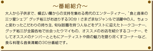 ～番組紹介～大人から子供まで、幅広い層からの支持を集める希代のエンターティナー、“食と音楽の三ツ星シェフ”グッチ裕三がお送りする30分！ さまざまなジャンルで活躍中の人、ちょっと変わったこだわりの持ち主、旬な話題を持つ人などをゲストに迎えたトークコーナー、グッチ裕三が全国各地で出会ったウマイもの、オススメのお店を紹介するコーナー、そしてオススメのナンバーとともにアーティストや曲の魅力を語り尽くすコーナーなど、食＆料理＆音楽満載の30分番組です。