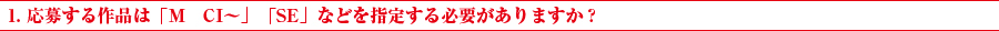 1. 応募する作品は「M　CI～」「SE」などを指定する必要がありますか？