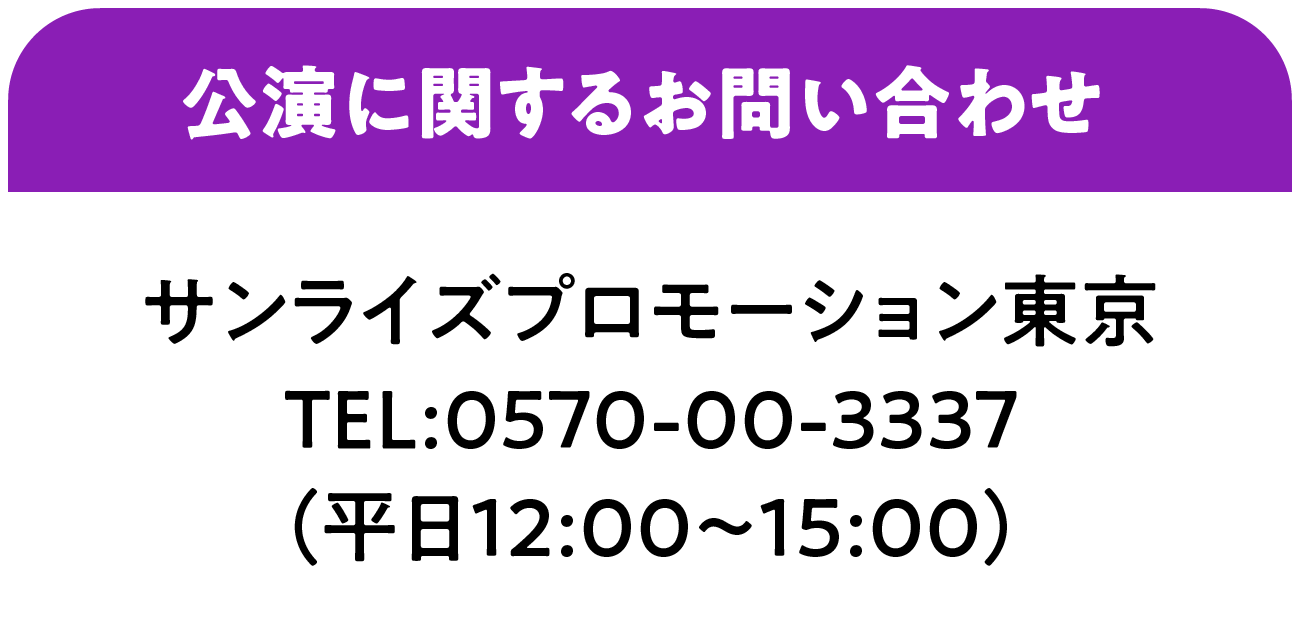 公演に関するお問い合わせ サンライズプロモーション東京   TEL:0570-00-3337（平日12:00～15:00）