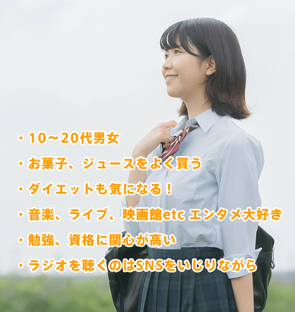 ・10〜20代男女・お菓子、ジュースをよく買う・ダイエットも気になる!・音楽、ライブ、映画館etc エンタメ大好き・勉強、資格に関心が高い・ラジオを聴くのはSNSをいじりながら