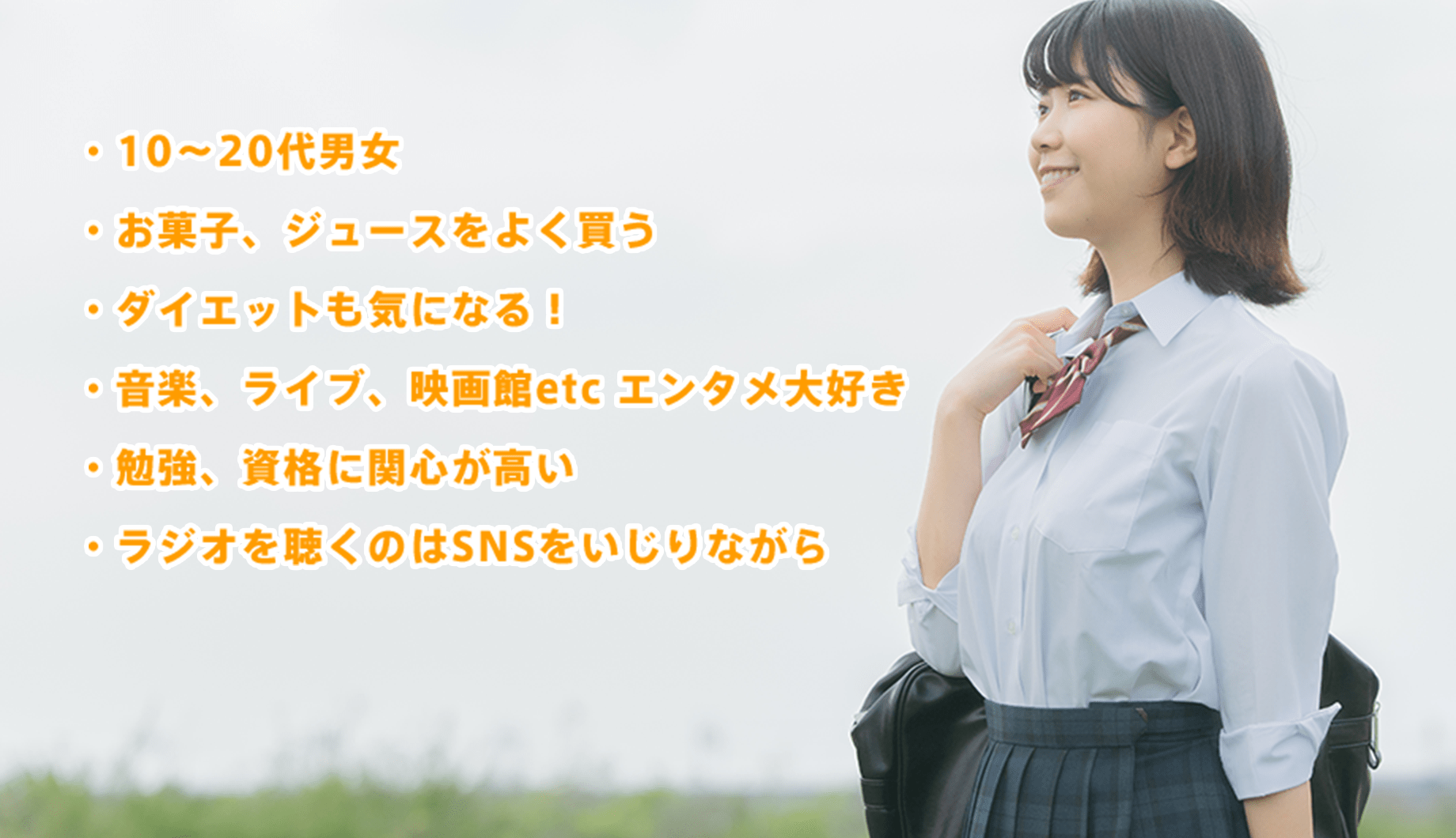 ・10〜20代男女・お菓子、ジュースをよく買う・ダイエットも気になる!・音楽、ライブ、映画館etc エンタメ大好き・勉強、資格に関心が高い・ラジオを聴くのはSNSをいじりながら