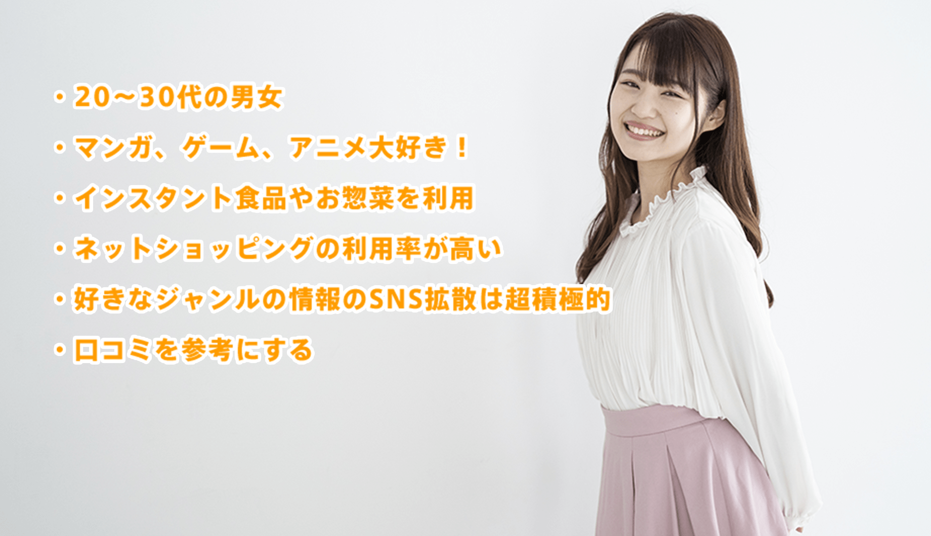 ・20〜30代の男女・マンガ、ゲーム、アニメ大好き!・インスタント食品やお惣菜を利用・ネットショッピングの利用率が高い・好きなジャンルの情報のSNS拡散は超積極的・口コミを参考にする