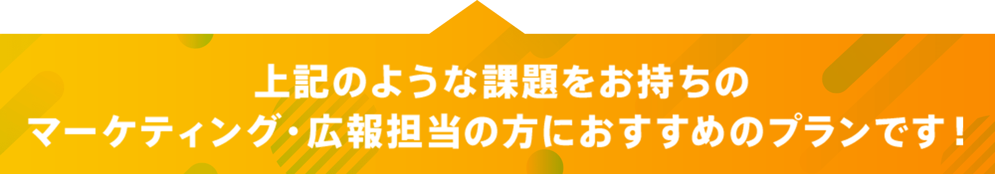 上記の様な課題をお持ちのマーケティング・広報担当の方におすすめのプランです！