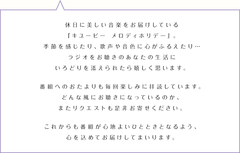 休日に美しい音楽をお届けしている「キユーピー メロディホリデー」。季節を感じたり、歌声や音色に心がふるえたり…ラジオをお聴きのあなたの生活にいろどりを添えられたら嬉しく思います。番組へのおたよりも毎回楽しみに拝読しています。どんな風にお聴きになっているのか、またリクエストも是非お寄せください。これからも番組が心地よいひとときとなるよう、心を込めてお届けしてまいります。