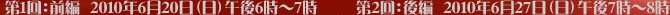 第１回：前編 ２０１０年６月２０日（日）午後６時～７時/第２回：後編２０１０年６月２７日（日）午後７時～８時