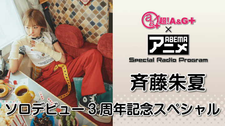 『超！A&G＋ × ABEMAアニメ　Special Radio Program～斉藤朱夏 ソロデビュー3周年記念SP～後編』8月12日（金）22時～放送！